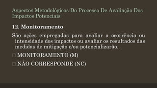 Aspectos Metodológicos Do Processo De Avaliação Dos
Impactos Potenciais
12. Monitoramento

São ações empregadas para avaliar a ocorrência ou
intensidade dos impactos ou avaliar os resultados das
medidas de mitigação e/ou potencializarão.
MONITORAMENTO (M)
NÃO CORRESPONDE (NC)

 