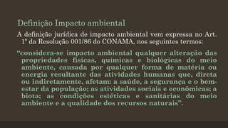 Definição Impacto ambiental
A definição jurídica de impacto ambiental vem expressa no Art.
1º da Resolução 001/86 do CONAMA, nos seguintes termos:
“considera-se impacto ambiental qualquer alteração das
propriedades físicas, químicas e biológicas do meio
ambiente, causada por qualquer forma de matéria ou
energia resultante das atividades humanas que, direta
ou indiretamente, afetam: a saúde, a segurança e o bemestar da população; as atividades sociais e econômicas; a
biota; as condições estéticas e sanitárias do meio
ambiente e a qualidade dos recursos naturais”.

 