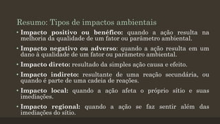 Resumo: Tipos de impactos ambientais
• Impacto positivo ou benéfico: quando a ação resulta na
melhoria da qualidade de um fator ou parâmetro ambiental.
• Impacto negativo ou adverso: quando a ação resulta em um
dano à qualidade de um fator ou parâmetro ambiental.
• Impacto direto: resultado da simples ação causa e efeito.
• Impacto indireto: resultante de uma reação secundária, ou
quando é parte de uma cadeia de reações.

• Impacto local: quando a ação afeta o próprio sítio e suas
imediações.
• Impacto regional: quando a ação se faz sentir além das
imediações do sítio.

 