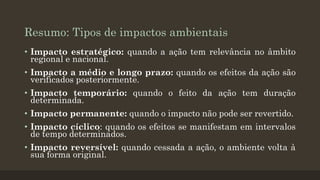 Resumo: Tipos de impactos ambientais
• Impacto estratégico: quando a ação tem relevância no âmbito
regional e nacional.

• Impacto a médio e longo prazo: quando os efeitos da ação são
verificados posteriormente.
• Impacto temporário: quando o feito da ação tem duração
determinada.

• Impacto permanente: quando o impacto não pode ser revertido.
• Impacto cíclico: quando os efeitos se manifestam em intervalos
de tempo determinados.

• Impacto reversível: quando cessada a ação, o ambiente volta à
sua forma original.

 