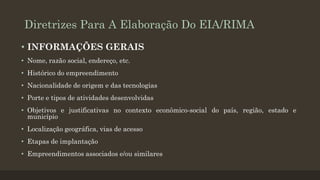 Diretrizes Para A Elaboração Do EIA/RIMA
• INFORMAÇÕES GERAIS
• Nome, razão social, endereço, etc.
• Histórico do empreendimento
• Nacionalidade de origem e das tecnologias

• Porte e tipos de atividades desenvolvidas
• Objetivos e justificativas no contexto econômico-social do país, região, estado e
município
• Localização geográfica, vias de acesso
• Etapas de implantação
• Empreendimentos associados e/ou similares

 