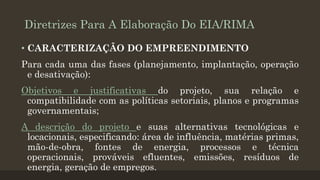 Diretrizes Para A Elaboração Do EIA/RIMA
• CARACTERIZAÇÃO DO EMPREENDIMENTO

Para cada uma das fases (planejamento, implantação, operação
e desativação):
Objetivos e justificativas do projeto, sua relação e
compatibilidade com as políticas setoriais, planos e programas
governamentais;
A descrição do projeto e suas alternativas tecnológicas e
locacionais, especificando: área de influência, matérias primas,
mão-de-obra, fontes de energia, processos e técnica
operacionais, prováveis efluentes, emissões, resíduos de
energia, geração de empregos.

 