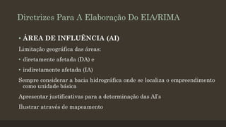 Diretrizes Para A Elaboração Do EIA/RIMA
• ÁREA DE INFLUÊNCIA (AI)
Limitação geográfica das áreas:
• diretamente afetada (DA) e

• indiretamente afetada (IA)
Sempre considerar a bacia hidrográfica onde se localiza o empreendimento
como unidade básica

Apresentar justificativas para a determinação das AI’s
Ilustrar através de mapeamento

 