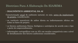 Diretrizes Para A Elaboração Do EIA/RIMA
• DIAGNÓSTICO AMBIENTAL DA AI

Caracterização atual do ambiente natural, ou seja, antes da implantação
do projeto, considerando:
• as variáveis suscetíveis de sofrer direta ou indiretamente efeitos em
todas as fases do projeto;
• os fatores ambientais físicos, biológicos e antrópicos de acordo com o tipo
e porte do empreendimento;

• informações cartográficas com as AI’s em escalas compatíveis com o nível
de detalhamento dos fatores ambientais considerados.

 