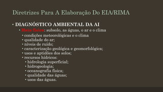 Diretrizes Para A Elaboração Do EIA/RIMA
• DIAGNÓSTICO AMBIENTAL DA AI
• Meio físico: subsolo, as águas, o ar e o clima
• condições meteorológicas e o clima
• qualidade do ar;
• níveis de ruído;
• caracterização geológica e geomorfológica;
• usos e aptidões dos solos;
• recursos hídricos:
• hidrologia superficial;
• hidrogeologia;
• oceanografia física;
• qualidade das águas;
• usos das águas.

 