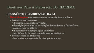 Diretrizes Para A Elaboração Do EIA/RIMA
• DIAGNÓSTICO AMBIENTAL DA AI
• Meio biológico e os ecossistemas naturais: fauna e flora
• Ecossistemas terrestres
• descrição da cobertura vegetal
• descrição geral das inter-relações fauna-fauna e fauna-flora
• Ecossistemas aquáticos
• mapeamento da populações aquáticas
• identificação de espécies indicadoras biológicas
• Ecossistemas de transição
• banhados, manguezais, brejos, pântanos, etc.

 