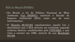 EIA no Brasil (PNMA)
• No Brasil, a lei da Política Nacional do Meio
Ambiente (Lei 6938/81), instituiu o Estudo de
Impacto Ambiental (EIA) como um de seus
instrumentos .
• O Decreto 88.351/83 regulamentou aquela Lei e
determinou que o EIA deveria ser realizado segundo
critérios básicos, estabelecidos pelo CONAMA, o que
viria a ocorrer em 1986, através da sua Resolução
001/86.

 
