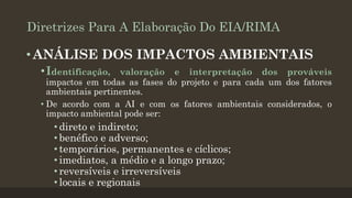 Diretrizes Para A Elaboração Do EIA/RIMA

• ANÁLISE DOS IMPACTOS AMBIENTAIS
•Identificação,

valoração e interpretação dos prováveis
impactos em todas as fases do projeto e para cada um dos fatores
ambientais pertinentes.
• De acordo com a AI e com os fatores ambientais considerados, o
impacto ambiental pode ser:

• direto e indireto;
• benéfico e adverso;
• temporários, permanentes e cíclicos;
• imediatos, a médio e a longo prazo;
• reversíveis e irreversíveis
• locais e regionais

 