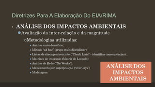 Diretrizes Para A Elaboração Do EIA/RIMA
•

ANÁLISE DOS IMPACTOS AMBIENTAIS
Avaliação da inter-relação e da magnitude
Metodologias

utilizadas:



Análise custo-benefício;



Método “ad hoc” (grupo multidisciplinar)



Listas de checagem/controle (“Check Lists” - identifica consequências) ;



Matrizes de interação (Matriz de Leopold);



Análise de Rede (“NetWorks”);



Mapeamento por superposição (“over-lays”)



Modelagem

ANÁLISE DOS
IMPACTOS
AMBIENTAIS

 