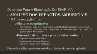 Diretrizes Para A Elaboração Do EIA/RIMA
•

ANÁLISE DOS IMPACTOS AMBIENTAIS
Apresentação final:
Síntese conclusiva
 relevância

de cada fase: planejamento, implantação, operação e desativação
 identificação,
previsão da magnitude e interpretação, no caso da
possibilidade de acidentes

Descrição detalhada - p/
 impactos sobre o meio físico
 impactos sobre o meio biológico
 impactos sobre o meio antrópico

cada fator ambiental

Para cada análise: mencionar métodos e técnicas de previsão aplicados

 