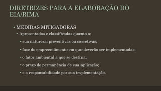 DIRETRIZES PARA A ELABORAÇÃO DO
EIA/RIMA
• MEDIDAS MITIGADORAS
• Apresentadas e classificadas quanto a:
• sua natureza: preventivas ou corretivas;

• fase do empreendimento em que deverão ser implementadas;
• o fator ambiental a que se destina;
• o prazo de permanência de sua aplicação;
• e a responsabilidade por sua implementação.

 