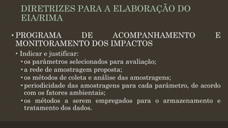 DIRETRIZES PARA A ELABORAÇÃO DO
EIA/RIMA
• PROGRAMA
DE
ACOMPANHAMENTO
MONITORAMENTO DOS IMPACTOS

E

• Indicar e justificar:
• os parâmetros selecionados para avaliação;
• a rede de amostragem proposta;
• os métodos de coleta e análise das amostragens;
• periodicidade das amostragens para cada parâmetro, de acordo
com os fatores ambientais;
• os métodos a serem empregados para o armazenamento e
tratamento dos dados.

 