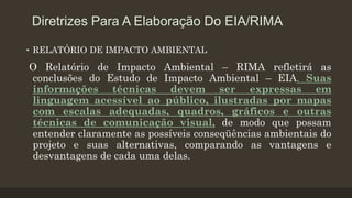 Diretrizes Para A Elaboração Do EIA/RIMA
• RELATÓRIO DE IMPACTO AMBIENTAL

O Relatório de Impacto Ambiental – RIMA refletirá as
conclusões do Estudo de Impacto Ambiental – EIA. Suas
informações técnicas devem ser expressas em
linguagem acessível ao público, ilustradas por mapas
com escalas adequadas, quadros, gráficos e outras
técnicas de comunicação visual, de modo que possam
entender claramente as possíveis conseqüências ambientais do
projeto e suas alternativas, comparando as vantagens e
desvantagens de cada uma delas.

 