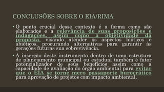CONCLUSÕES SOBRE O EIA/RIMA
• O ponto crucial desse contexto é a forma como são
elaborados e a relevância de suas proposições e
indagações, assim como a objetividade da
proposta, visando atender os aspectos bióticos e
abióticos, procurando alternativas para garantir às
gerações futuras sua sobrevivência.
• A inserção deste instrumento dentro de uma estrutura
de planejamento municipal ou estadual também é fator
potencializador de seus benefícios assim como a
capacidade de avaliação do órgão ambiental para evitar
que o EIA se torne mero passaporte burocrático
para aprovação de projetos com impacto ambiental.

 