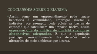 CONCLUSÕES SOBRE O EIA/RIMA
• Assim como um empreendimento pode trazer
benefícios à comunidade, empregos diretos e
indiretos, por exemplo, pode poluir as bacias de
captação que constituem um impacto nocivo, assim
espera-se que da análise de um EIA surjam as
alternativas adequadas. E que a população
participe conscientemente das decisões sobre
alterações do meio ambiente que a cerca.

 