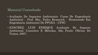 Material Consultado
• Avaliação De Impactos Ambientais- Curso De Engenharia
Ambiental - Prof. Msc. Pedro Kemerich - Doutorando Em
Engenharia Ambiental Do PPGEA - UFSC
• SÁNCHEZ, LUIS ENRIQUE Avaliação De Impacto
Ambiental: Conceitos E Métodos, São Paulo: Oficina De
Textos, 2007.

 