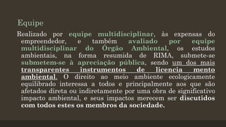 Equipe
Realizado por equipe multidisciplinar, às expensas do
empreendedor,
e
também
avaliado
por
equipe
multidisciplinar do Órgão Ambiental, os estudos
ambientais, na forma resumida de RIMA, submete-se
submetem-se à apreciação pública, sendo um dos mais
transparentes
instrumentos
de
licencia
mento
ambiental. O direito ao meio ambiente ecologicamente
equilibrado interessa a todos e principalmente aos que são
afetados direta ou indiretamente por uma obra de significativo
impacto ambiental, e seus impactos merecem ser discutidos
com todos estes os membros da sociedade.

 