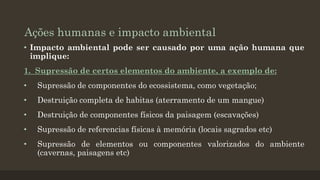 Ações humanas e impacto ambiental
• Impacto ambiental pode ser causado por uma ação humana que
implique:
1. Supressão de certos elementos do ambiente, a exemplo de:
•

Supressão de componentes do ecossistema, como vegetação;

•

Destruição completa de habitas (aterramento de um mangue)

•

Destruição de componentes físicos da paisagem (escavações)

•

Supressão de referencias físicas à memória (locais sagrados etc)

•

Supressão de elementos ou componentes valorizados do ambiente
(cavernas, paisagens etc)

 