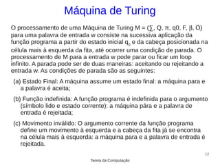 Máquina de Turing
O processamento de uma Máquina de Turing M = (∑, Q, π, q0, F, β, Ö)
para uma palavra de entrada w consiste na sucessiva aplicação da
função programa a partir do estado inicial q0 e da cabeça posicionada na
célula mais à esquerda da fita, até ocorrer uma condição de parada. O
processamento de M para a entrada w pode parar ou ficar um loop
infinito. A parada pode ser de duas maneiras: aceitando ou rejeitando a
entrada w. As condições de parada são as seguintes:
(a) Estado Final: A máquina assume um estado final: a máquina para e
   a palavra é aceita;
(b) Função indefinida: A função programa é indefinida para o argumento
   (símbolo lido e estado corrente): a máquina pára e a palavra de
   entrada é rejeitada;
(c) Movimento inválido: O argumento corrente da função programa
   define um movimento à esquerda e a cabeça da fita já se encontra
   na célula mais à esquerda: a máquina para e a palavra de entrada é
   rejeitada.
                                                                      12
                             Teoria da Computação
 