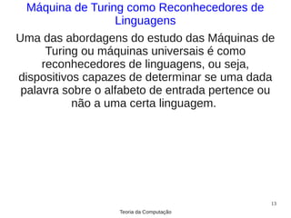 Máquina de Turing como Reconhecedores de
                   Linguagens
Uma das abordagens do estudo das Máquinas de
      Turing ou máquinas universais é como
     reconhecedores de linguagens, ou seja,
dispositivos capazes de determinar se uma dada
 palavra sobre o alfabeto de entrada pertence ou
           não a uma certa linguagem.




                                               13
                   Teoria da Computação
 