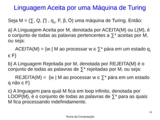 Linguagem Aceita por uma Máquina de Turing
Seja M = (∑, Q, ∏ , q0, F, β, Ö) uma máquina de Turing. Então:
a) A Linguagem Aceita por M, denotada por ACEITA(M) ou L(M), é
o conjunto de todas as palavras pertencentes a ∑* aceitas por M,
ou seja:
   ACEITA(M) = {w | M ao processar w є ∑* pára em um estado q f
є F}
b) A Linguagem Rejeitada por M, denotada por REJEITA(M) é o
conjunto de todas as palavras de ∑* rejeitadas por M, ou seja:
   REJEITA(M) = {w | M ao processar w є ∑* pára em um estado
q não є F}
c) A linguagem para qual M fica em loop infinito, denotada por
LOOP(M), é o conjunto de todas as palavras de ∑* para as quais
M fica processando indefinidamente.
                                                                 14
                          Teoria da Computação
 
