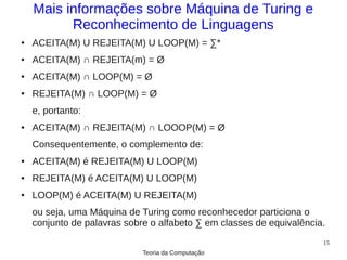 Mais informações sobre Máquina de Turing e
          Reconhecimento de Linguagens
●   ACEITA(M) U REJEITA(M) U LOOP(M) = ∑*
●   ACEITA(M) ∩ REJEITA(m) = Ø
●   ACEITA(M) ∩ LOOP(M) = Ø
●   REJEITA(M) ∩ LOOP(M) = Ø
    e, portanto:
●   ACEITA(M) ∩ REJEITA(M) ∩ LOOOP(M) = Ø
    Consequentemente, o complemento de:
●   ACEITA(M) é REJEITA(M) U LOOP(M)
●   REJEITA(M) é ACEITA(M) U LOOP(M)
●   LOOP(M) é ACEITA(M) U REJEITA(M)
    ou seja, uma Máquina de Turing como reconhecedor particiona o
    conjunto de palavras sobre o alfabeto ∑ em classes de equivalência.
                                                                      15
                             Teoria da Computação
 