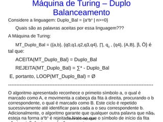 Máquina de Turing – Duplo
                  Balanceamento
Considere a linguagem: Duplo_Bal = {anbn | n>=0}
    Quais são as palavras aceitas por essa linguagem???
A Máquina de Turing:
    MT_Duplo_Bal = ({a,b}, {q0,q1,q2,q3,q4}, ∏, q0 , {q4}, {A,B}, β, Ö} é
tal que:
    ACEITA(MT_Duplo_Bal) = Duplo_Bal
    REJEITA(MT_Duplo_Bal) = ∑* - Duplo_Bal
E, portanto, LOOP(MT_Duplo_Bal) = Ø
----------------------------------------------------------------------------------------
O algoritmo apresentado reconhece o primeito símbolo a, o qual é
marcado como A, e movimenta a cabeça da fita à direita, procurando o b
correspondente, o qual é marcado como B. Este ciclo é repetido
sucessivamente até identificar para cada a o seu correspondente b.
Adicionalmente, o algoritmo garante que qualquer outra palavra que não  16
esteja na forma a b é rejeitada.Note-se que o símbolo de início da fita
                 n n
                             Teoria da Computação
 