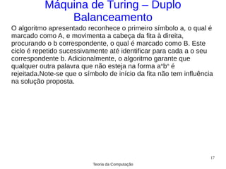 Máquina de Turing – Duplo
               Balanceamento
O algoritmo apresentado reconhece o primeiro símbolo a, o qual é
marcado como A, e movimenta a cabeça da fita à direita,
procurando o b correspondente, o qual é marcado como B. Este
ciclo é repetido sucessivamente até identificar para cada a o seu
correspondente b. Adicionalmente, o algoritmo garante que
qualquer outra palavra que não esteja na forma anbn é
rejeitada.Note-se que o símbolo de início da fita não tem influência
na solução proposta.




                                                                   17
                           Teoria da Computação
 