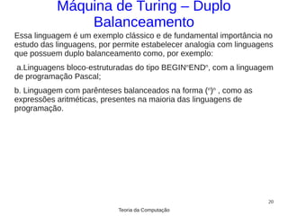 Máquina de Turing – Duplo
               Balanceamento
Essa linguagem é um exemplo clássico e de fundamental importância no
estudo das linguagens, por permite estabelecer analogia com linguagens
que possuem duplo balanceamento como, por exemplo:
a.Linguagens bloco-estruturadas do tipo BEGINnENDn, com a linguagem
de programação Pascal;
b. Linguagem com parênteses balanceados na forma (n)n , como as
expressões aritméticas, presentes na maioria das linguagens de
programação.




                                                                    20
                            Teoria da Computação
 