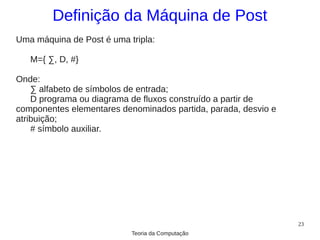 Definição da Máquina de Post
Uma máquina de Post é uma tripla:

   M={ ∑, D, #}

Onde:
    ∑ alfabeto de símbolos de entrada;
    D programa ou diagrama de fluxos construído a partir de
componentes elementares denominados partida, parada, desvio e
atribuição;
    # símbolo auxiliar.




                                                                23
                           Teoria da Computação
 