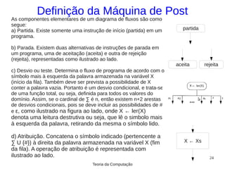 Definição da Máquina de Post
As componentes elementares de um diagrama de fluxos são como
segue:
a) Partida. Existe somente uma instrução de início (partida) em um        partida
programa.

b) Parada. Existem duas alternativas de instruções de parada em
um programa, uma de aceitação (aceita) e outra de rejeição
(rejeita), representadas como ilustrado ao lado.
                                                                       aceita       rejeita
c) Desvio ou teste. Determina o fluxo de programa de acordo com o
símbolo mais à esquerda da palavra armazenada na variável X
(início da fila). Também deve ser prevista a possibilidade de X
conter a palavra vazia. Portanto é um desvio condicional, e trata-se
de uma função total, ou seja, definida para todos os valores do
domínio. Assim, se o cardinal de ∑ é n, então existem n+2 arestas
de desvios condicionais, pois se deve incluir as possibilidades de #
e ε, como ilustrado na figura ao lado, onde X ← ler(X)
denota uma leitura destrutiva ou seja, que lê o simbolo mais
à esquerda da palavra, retirando da mesma o símbolo lido.

d) Atribuição. Concatena o símbolo indicado (pertencente a
∑ U {#}) à direita da palavra armazenada na variável X (fim               X ← Xs
da fila). A operação de atribuição é representada com
ilustrado ao lado.                                                                    24
                                    Teoria da Computação
 