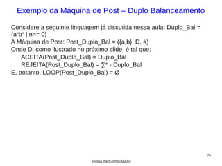 Exemplo da Máquina de Post – Duplo Balanceamento

Considere a seguinte linguagem já discutida nessa aula: Duplo_Bal =
{anbn | n>= 0}
A Máquina de Post: Post_Duplo_Bal = ({a,b}, D, #)
Onde D, como ilustrado no próximo slide, é tal que:
    ACEITA(Post_Duplo_Bal) = Duplo_Bal
    REJEITA(Post_Duplo_Bal) = ∑* - Duplo_Bal
E, potanto, LOOP(Post_Duplo_Bal) = Ø




                                                                      26
                            Teoria da Computação
 