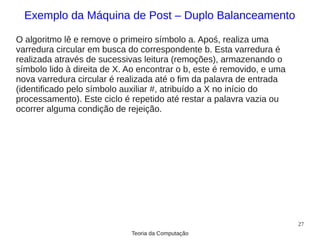 Exemplo da Máquina de Post – Duplo Balanceamento

O algoritmo lê e remove o primeiro símbolo a. Apoś, realiza uma
varredura circular em busca do correspondente b. Esta varredura é
realizada através de sucessivas leitura (remoções), armazenando o
símbolo lido à direita de X. Ao encontrar o b, este é removido, e uma
nova varredura circular é realizada até o fim da palavra de entrada
(identificado pelo símbolo auxiliar #, atribuído a X no início do
processamento). Este ciclo é repetido até restar a palavra vazia ou
ocorrer alguma condição de rejeição.




                                                                        27
                             Teoria da Computação
 