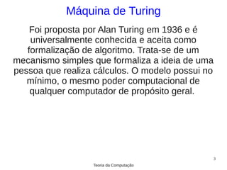 Máquina de Turing
    Foi proposta por Alan Turing em 1936 e é
    universalmente conhecida e aceita como
   formalização de algoritmo. Trata-se de um
mecanismo simples que formaliza a ideia de uma
pessoa que realiza cálculos. O modelo possui no
   mínimo, o mesmo poder computacional de
    qualquer computador de propósito geral.




                                                  3
                  Teoria da Computação
 