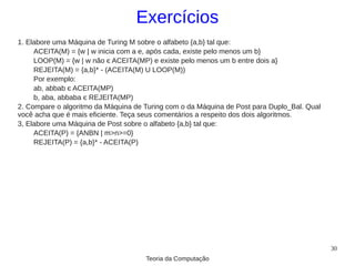 Exercícios
1. Elabore uma Máquina de Turing M sobre o alfabeto {a,b} tal que:
     ACEITA(M) = {w | w inicia com a e, após cada, existe pelo menos um b}
     LOOP(M) = {w | w não є ACEITA(MP) e existe pelo menos um b entre dois a}
     REJEITA(M) = {a,b}* - (ACEITA(M) U LOOP(M))
     Por exemplo:
     ab, abbab є ACEITA(MP)
     b, aba, abbaba є REJEITA(MP)
2. Compare o algoritmo da Máquina de Turing com o da Máquina de Post para Duplo_Bal. Qual
você acha que é mais eficiente. Teça seus comentários a respeito dos dois algoritmos.
3, Elabore uma Máquina de Post sobre o alfabeto {a,b} tal que:
     ACEITA(P) = {ANBN | m>n>=0}
     REJEITA(P) = {a,b}* - ACEITA(P)




                                                                                            30
                                     Teoria da Computação
 