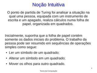 Noção Intuitiva
    O ponto de partida de Turing foi analisar a situação na
     qual uma pessoa, equipada com um instrumento de
    escrita e um apagado, realiza cálculos numa folha de
              papel, organizada em quadrados.


Inicialmente, suponha que a folha de papel contém
somente os dados iniciais do problema. O trabalho da
pessoa pode ser resumido em sequências de operações
simples como segue:
●    Ler um símbolo de um quadrado;
●    Alterar um símbolo em um quadrado;
●    Mover os olhos para outro quadrado.
                                                              4
                         Teoria da Computação
 