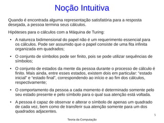 Noção Intuitiva
Quando é encontrada alguma representação satisfatória para a resposta
desejada, a pessoa termina seus cálculos.
Hipóteses para o cálculos com a Máquina de Turing:
●   A natureza bidimensional do papel não é um requerimento essencial para
    os cálculos. Pode ser assumido que o papel consiste de uma fita infinita
    organizada em quadrados;
●   O conjunto de símbolos pode ser finito, pois se pode utilizar sequências de
    símbolos;
●   O conjunto de estados da mente da pessoa durante o processo de cálculo é
    finito. Mais ainda, entre esses estados, existem dois em particular: “estado
    inicial” e “estado final”, correspondendo ao início e ao fim dos cálculos,
    respectivamente;
●   O comportamento da pessoa a cada momento é determinado somente pelo
    seu estado presente e pelo símbolo para o qual sua atenção está voltada.
●   A pessoa é capaz de observar e alterar o símbolo de apenas um quadrado
    de cada vez, bem como de transferir sua atenção somente para um dos
    quadrados adjacentes.
                                                                                  5
                                Teoria da Computação
 