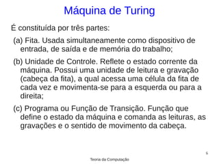 Máquina de Turing
É constituída por três partes:
(a) Fita. Usada simultaneamente como dispositivo de
  entrada, de saída e de memória do trabalho;
(b) Unidade de Controle. Reflete o estado corrente da
  máquina. Possui uma unidade de leitura e gravação
  (cabeça da fita), a qual acessa uma célula da fita de
  cada vez e movimenta-se para a esquerda ou para a
  direita;
(c) Programa ou Função de Transição. Função que
  define o estado da máquina e comanda as leituras, as
  gravações e o sentido de movimento da cabeça.


                                                          6
                        Teoria da Computação
 