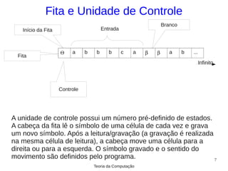 Fita e Unidade de Controle
                                                                   Branco
    Início da Fita                       Entrada



                     Θ    a     b    b      b      c   a   β   β      a     b   ...
  Fita
                                                                                      Infinito




                     Controle




A unidade de controle possui um número pré-definido de estados.
A cabeça da fita lê o símbolo de uma célula de cada vez e grava
um novo símbolo. Após a leitura/gravação (a gravação é realizada
na mesma célula de leitura), a cabeça move uma célula para a
direita ou para a esquerda. O símbolo gravado e o sentido do
movimento são definidos pelo programa.                           7
                                    Teoria da Computação
 