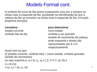 Modelo Formal cont.
O símbolo de início de fita ocorre exatamente uma vez e sempre na
célula mais à esquerda da fita, auxiliando na identificação de que a
cabeça da fita se encontra na célula mais à esquerda da fita. A função
programa (função):

considera                             para determinar
estado corrente                       novo estado
símbolo lido da fita                  símbolo a ser gravado
                                      sentido de movimente da cabeça,
                                      onde esquerda e direita são
                                      representados por E e D
                                      respectivamente
Assim tem-se que:
∏ (estado corrente, símbolo lido) = (novo estado, símbolo gravado,
sentido do movimento)
ou seja suponha p, q є Q, au ,av є ( ∑ U V U {β, Ö}) e
m є {E,D}):
π (p, au) = (q, av, m)                                                   9
                             Teoria da Computação
 