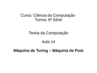 Curso: Ciência da Computação
           Turma: 6ª Série


       Teoria da Computação

              Aula 14

Máquina de Turing – Máquina de Post
 