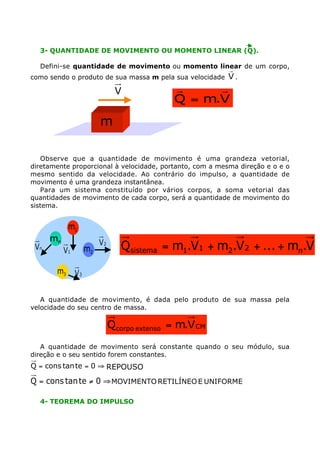 3- QUANTIDADE DE MOVIMENTO OU MOMENTO LINEAR (Q).
Defini-se quantidade de movimento ou momento linear de um corpo,
como sendo o produto de sua massa m pela sua velocidade

V

r
V.

r
r
Q = m.V

m
Observe que a quantidade de movimento é uma grandeza vetorial,
diretamente proporcional à velocidade, portanto, com a mesma direção e o e o
mesmo sentido da velocidade. Ao contrário do impulso, a quantidade de
movimento é uma grandeza instantânea.
Para um sistema constituído por vários corpos, a soma vetorial das
quantidades de movimento de cada corpo, será a quantidade de movimento do
sistema.

m1
Vn

mn

m2

V1
m3

V2

Qsistema = m1.V1 + m2.V 2 + ... + mn.Vn

V3

A quantidade de movimento, é dada pelo produto de sua massa pela
velocidade do seu centro de massa.

Qcorpo extenso = m.V CM
A quantidade de movimento será constante quando o seu módulo, sua
direção e o seu sentido forem constantes.

Q = cons tan te = 0 ﬁ REPOUSO

Q = cons tan te ≠ 0 ﬁ MOVIMENTO RETILÍNEO E UNIFORME
4- TEOREMA DO IMPULSO

 