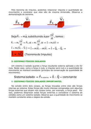 Pelo teorema do impulso, podemos relacionar impulso e quantidade de
movimento e constatar que elas são de mesma dimensão. Observe a
demonstração do teorema.

FR

V1

Seja F R = m.a, substituindo a por

FR

V2

DV
, temos :
Dt

r
DV
DV
F R = m.
ﬁ F R .Dt = m.
.Dt ﬁ I = m.D V ﬁ
Dt
Dt
r
I = m.(V 2 - V1 ) ﬁ I = m.V 2 - m.V1 ﬁ I = Q2 - Q1 ﬁ

I = DQ

(Teorema do Impulso)

5- SISTEMAS FÍSICOS ISOLADOS
Um sistema é isolado quando a força resultante externa aplicada a ele for
nula. Neste caso, como a força é nula, o impulso será nulo e a quantidade de
movimento se manterá constante (princípio da conservação da quantidade de
movimento).

Sistema isolado ﬁ F R externa = 0  Q = cons tan te
6- SISTEMAS FÍSICOS ISOLADOS IMPORTANTES.
Na colisão entre dois corpos, as forças trocadas entre eles são forças
internas ao sistema. Estas forças são muito intensas comparadas com algumas
forças externas que atuam nos corpos como, por exemplo, a força peso. Por
isso, podemos desprezar estas forças externas e considerar o sistema de
colisões como um sistema isolado. Observe que a quantidade de movimento se
mantém constante antes e depois da colisão.

 