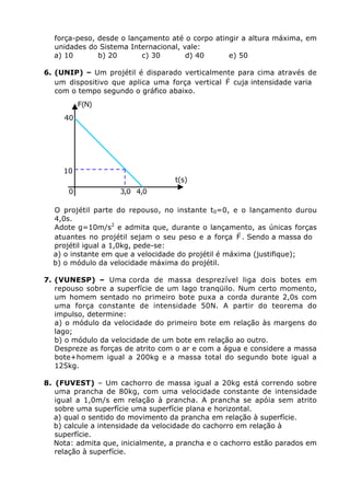 força-peso, desde o lançamento até o corpo atingir a altura máxima, em
unidades do Sistema Internacional, vale:
a) 10
b) 20
c) 30
d) 40
e) 50
6. (UNIP) – Um projétil é disparado verticalmente para cima através de
r
um dispositivo que aplica uma força vertical F cuja intensidade varia
com o tempo segundo o gráfico abaixo.

F(N)
40

10

t(s)
0

3,0 4,0

O projétil parte do repouso, no instante t0=0, e o lançamento durou
4,0s.
Adote g=10m/s2 e admita que, durante o lançamento, as únicas forças
r
atuantes no projétil sejam o seu peso e a força F . Sendo a massa do
projétil igual a 1,0kg, pede-se:
a) o instante em que a velocidade do projétil é máxima (justifique);
b) o módulo da velocidade máxima do projétil.
7. (VUNESP) – Uma corda de massa desprezível liga dois botes em
repouso sobre a superfície de um lago tranqüilo. Num certo momento,
um homem sentado no primeiro bote puxa a corda durante 2,0s com
uma força constante de intensidade 50N. A partir do teorema do
impulso, determine:
a) o módulo da velocidade do primeiro bote em relação às margens do
lago;
b) o módulo da velocidade de um bote em relação ao outro.
Despreze as forças de atrito com o ar e com a água e considere a massa
bote+homem igual a 200kg e a massa total do segundo bote igual a
125kg.
8. (FUVEST) – Um cachorro de massa igual a 20kg está correndo sobre
uma prancha de 80kg, com uma velocidade constante de intensidade
igual a 1,0m/s em relação à prancha. A prancha se apóia sem atrito
sobre uma superfície uma superfície plana e horizontal.
a) qual o sentido do movimento da prancha em relação à superfície.
b) calcule a intensidade da velocidade do cachorro em relação à
superfície.
Nota: admita que, inicialmente, a prancha e o cachorro estão parados em
relação à superfície.

 