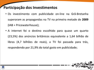 Participação dos Investimentos
 • Os investimento com publicidade on-line na Grã-Bretanha
  superaram as propagandas na TV na primeira metade de 2009
  (IAB + Pricewaterhouse);
 • A internet foi o destino escolhido para quase um quarto
  (23,5%) dos anúncios britânicos equivalente a 1,64 bilhão de
  libras (4,7 bilhões de reais), a TV foi passada para trás,
  respondendo por 21,9% do total gasto em publicidade;
 
