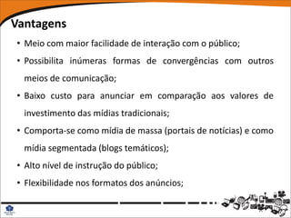 Vantagens
• Meio com maior facilidade de interação com o público;
• Possibilita inúmeras formas de convergências com outros
  meios de comunicação;
• Baixo custo para anunciar em comparação aos valores de
  investimento das mídias tradicionais;
• Comporta-se como mídia de massa (portais de notícias) e como
  mídia segmentada (blogs temáticos);
• Alto nível de instrução do público;
• Flexibilidade nos formatos dos anúncios;
 