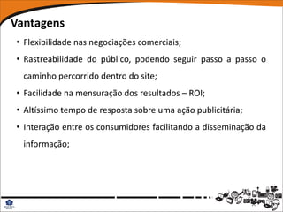 Vantagens
• Flexibilidade nas negociações comerciais;
• Rastreabilidade do público, podendo seguir passo a passo o
  caminho percorrido dentro do site;
• Facilidade na mensuração dos resultados – ROI;
• Altíssimo tempo de resposta sobre uma ação publicitária;
• Interação entre os consumidores facilitando a disseminação da
  informação;
 