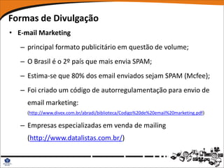 Formas de Divulgação
• E-mail Marketing
   – principal formato publicitário em questão de volume;
   – O Brasil é o 2º país que mais envia SPAM;
   – Estima-se que 80% dos email enviados sejam SPAM (Mcfee);
   – Foi criado um código de autorregulamentação para envio de
     email marketing:
     (http://www.divex.com.br/abradi/biblioteca/Codigo%20de%20email%20marketing.pdf)

   – Empresas especializadas em venda de mailing
     (http://www.datalistas.com.br/)
 