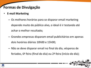 Formas de Divulgação
• E-mail Marketing

   – Os melhores horários para se disparar email marketing
     depende muito do público alvo, o ideal é ir testando até
     achar o melhor resultado;

   – Grandes empresas disparam email publicitários em apenas
     dois horários diários 10h00 e 15h00;

   – Não se deve disparar email no final do dia, vésperas de
     feriados, 6ª feira (final do dia) ou 2ª feira (início do dia);
 