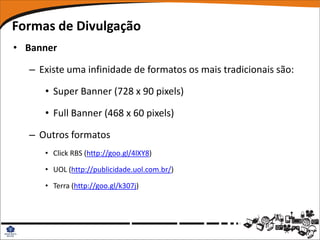 Formas de Divulgação
• Banner

  – Existe uma infinidade de formatos os mais tradicionais são:

     • Super Banner (728 x 90 pixels)

     • Full Banner (468 x 60 pixels)

  – Outros formatos
     • Click RBS (http://goo.gl/4lXY8)

     • UOL (http://publicidade.uol.com.br/)

     • Terra (http://goo.gl/k307j)
 